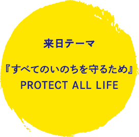 来日テーマ 『すべてのいのちを守るため』PROTECT ALL LIFE